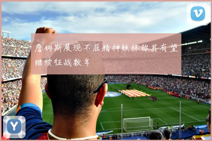 詹姆斯展现不屈精神铁林称其有望继续征战数年