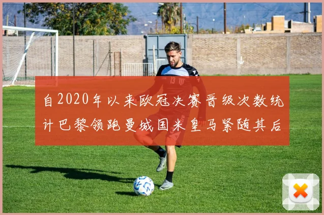 自2020年以来欧冠决赛晋级次数统计巴黎领跑曼城国米皇马紧随其后