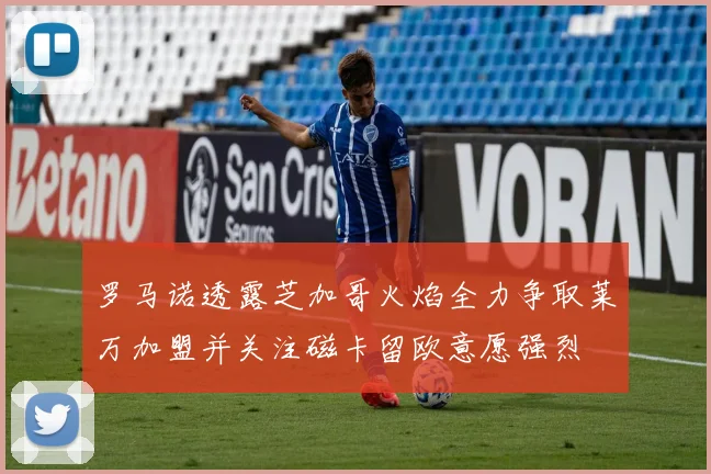 罗马诺透露芝加哥火焰全力争取莱万加盟并关注磁卡留欧意愿强烈