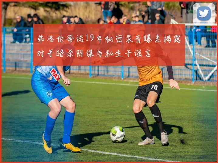 弗洛伦蒂诺19年秘密录音曝光揭露对手暗杀阴谋与私生子谣言