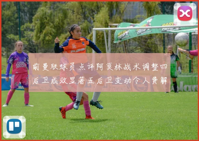 前曼联球员点评阿莫林战术调整四后卫成效显著五后卫变动令人费解