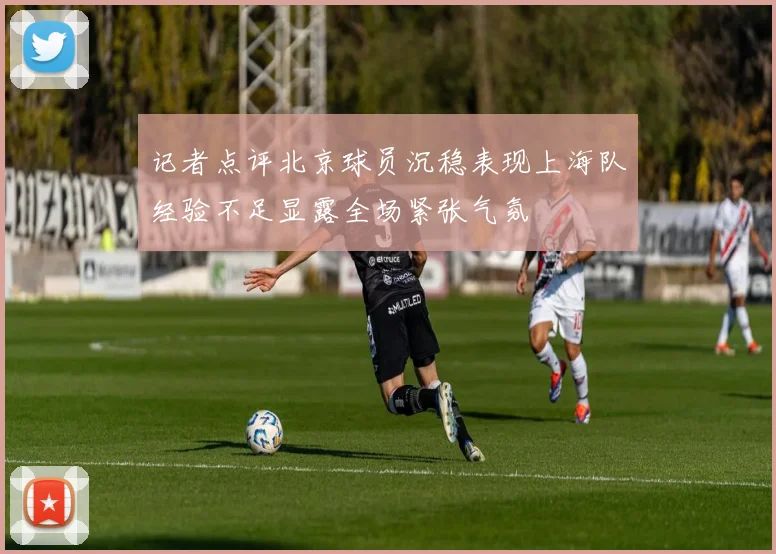 记者点评北京球员沉稳表现上海队经验不足显露全场紧张气氛
