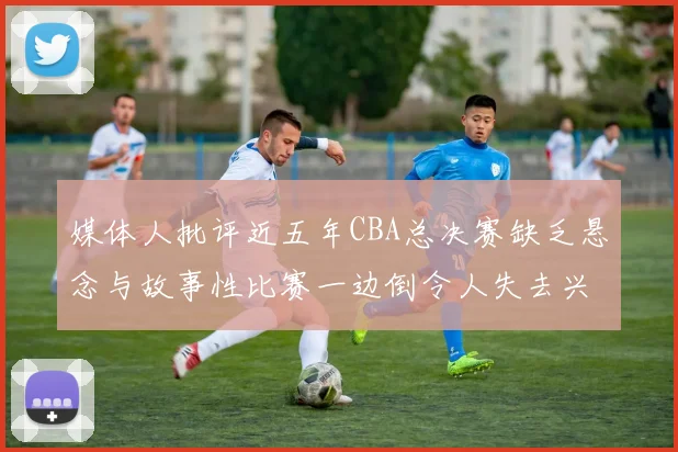 媒体人批评近五年CBA总决赛缺乏悬念与故事性比赛一边倒令人失去兴趣