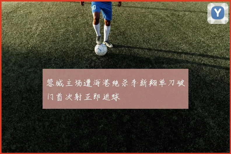 蓉城主场遭海港绝杀李新翔单刀破门首次射正即进球