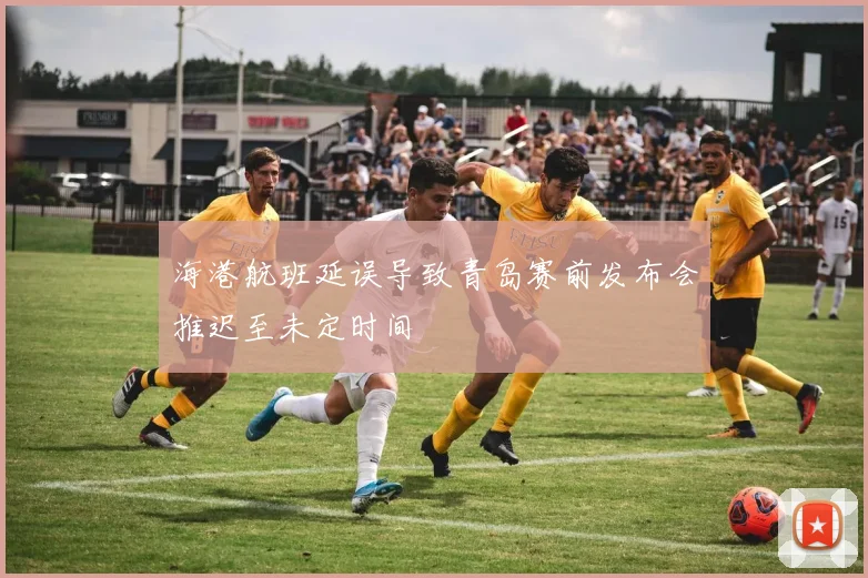 海港航班延误导致青岛赛前发布会推迟至未定时间