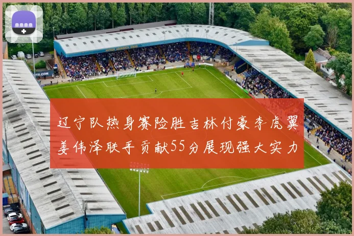 辽宁队热身赛险胜吉林付豪李虎翼姜伟泽联手贡献55分展现强大实力