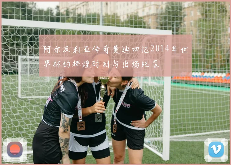 阿尔及利亚传奇曼迪回忆2014年世界杯的辉煌时刻与出场纪录