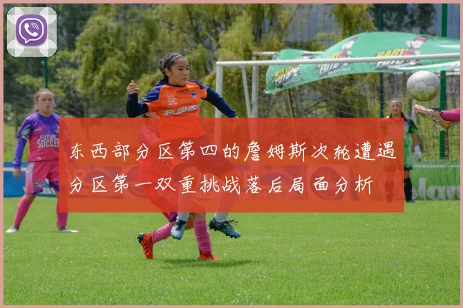 东西部分区第四的詹姆斯次轮遭遇分区第一双重挑战落后局面分析