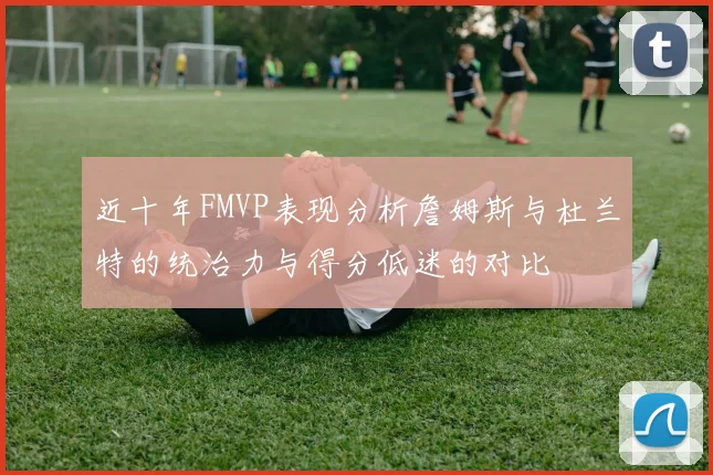近十年FMVP表现分析詹姆斯与杜兰特的统治力与得分低迷的对比