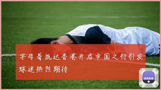 字母哥抵达香港开启中国之行引发球迷热烈期待